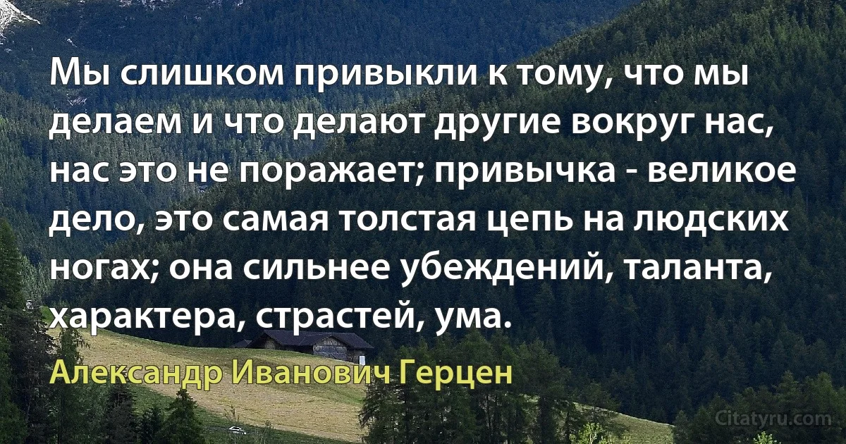 Мы слишком привыкли к тому, что мы делаем и что делают другие вокруг нас, нас это не поражает; привычка - великое дело, это самая толстая цепь на людских ногах; она сильнее убеждений, таланта, характера, страстей, ума. (Александр Иванович Герцен)