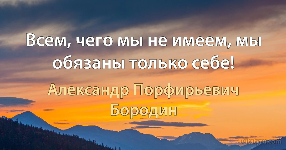 Всем, чего мы не имеем, мы обязаны только себе! (Александр Порфирьевич Бородин)