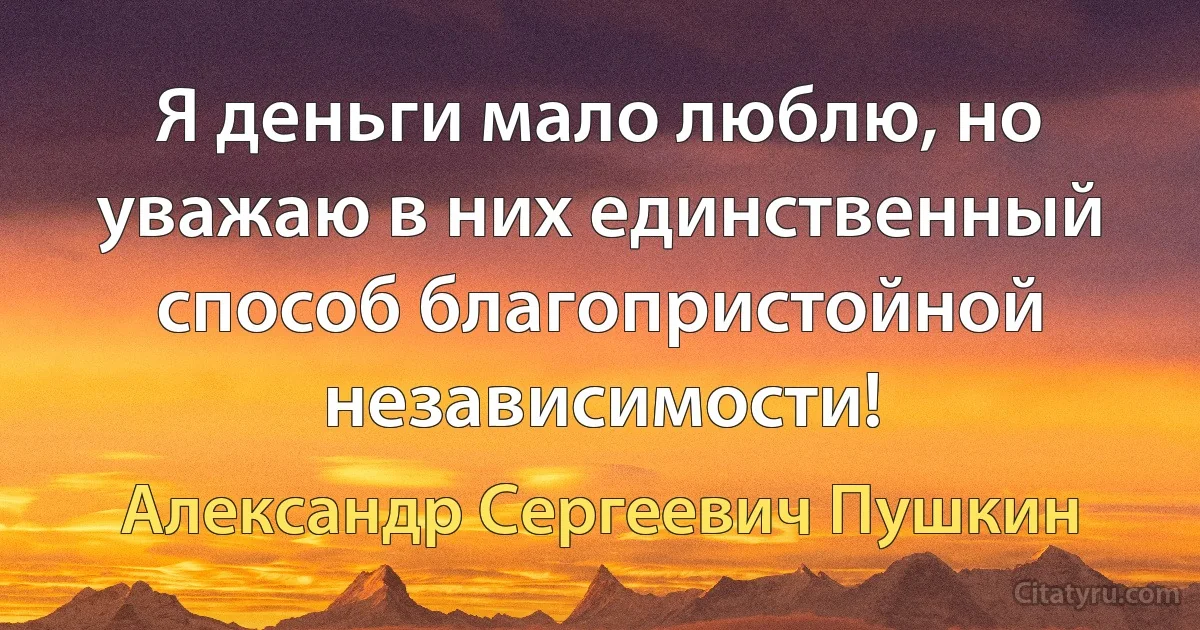 Я деньги мало люблю, но уважаю в них единственный способ благопристойной независимости! (Александр Сергеевич Пушкин)