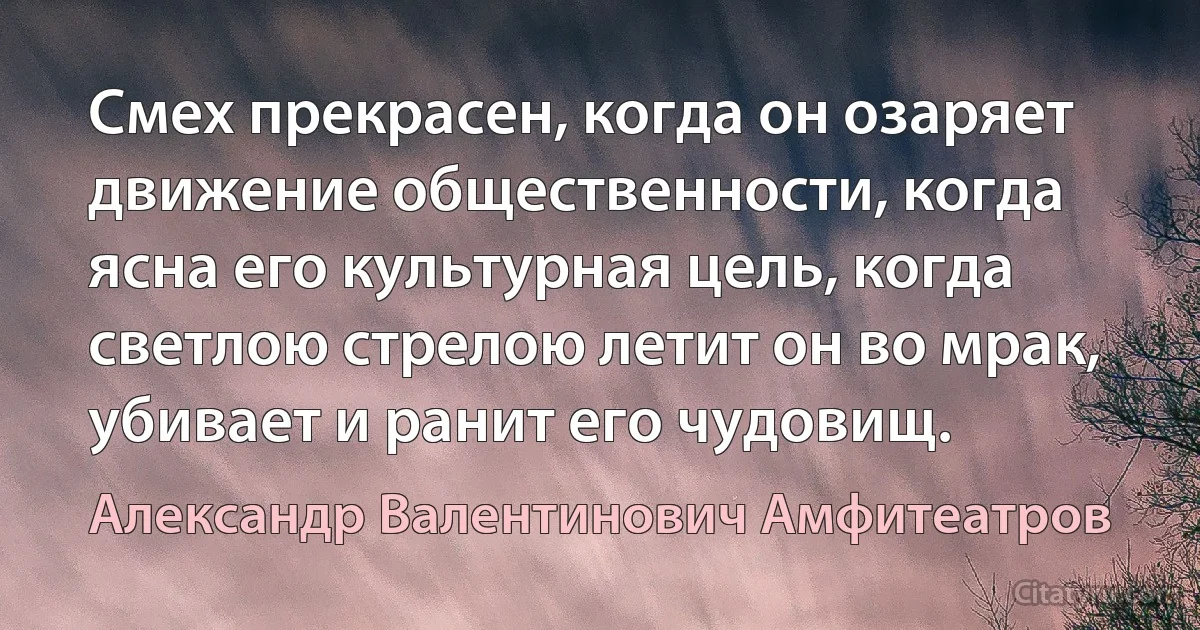 Смех прекрасен, когда он озаряет движение общественности, когда ясна его культурная цель, когда светлою стрелою летит он во мрак, убивает и ранит его чудовищ. (Александр Валентинович Амфитеатров)