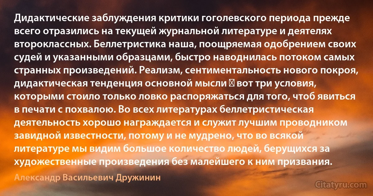 Дидактические заблуждения критики гоголевского периода прежде всего отразились на текущей журнальной литературе и деятелях второклассных. Беллетристика наша, поощряемая одобрением своих судей и указанными образцами, быстро наводнилась потоком самых странных произведений. Реализм, сентиментальность нового покроя, дидактическая тенденция основной мысли ― вот три условия, которыми стоило только ловко распоряжаться для того, чтоб явиться в печати с похвалою. Во всех литературах беллетристическая деятельность хорошо награждается и служит лучшим проводником завидной известности, потому и не мудрено, что во всякой литературе мы видим большое количество людей, берущихся за художественные произведения без малейшего к ним призвания. (Александр Васильевич Дружинин)