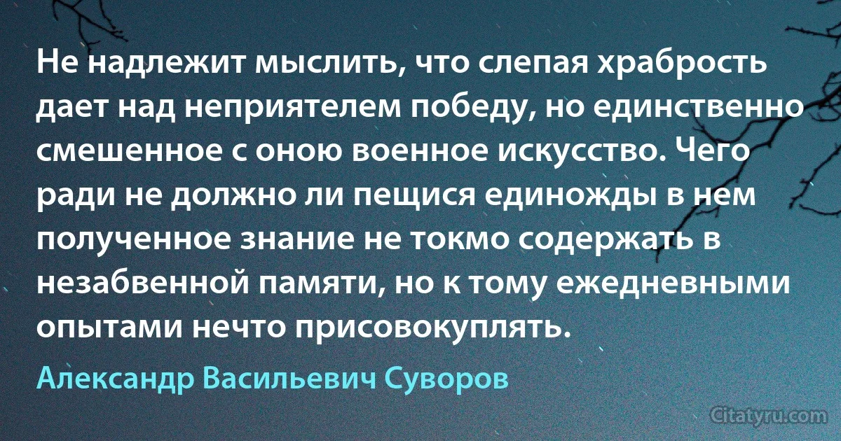 Не надлежит мыслить, что слепая храбрость дает над неприятелем победу, но единственно смешенное с оною военное искусство. Чего ради не должно ли пещися единожды в нем полученное знание не токмо содержать в незабвенной памяти, но к тому ежедневными опытами нечто присовокуплять. (Александр Васильевич Суворов)