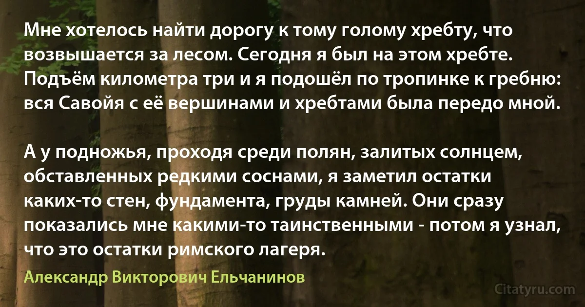 Мне хотелось найти дорогу к тому голому хребту, что возвышается за лесом. Сегодня я был на этом хребте. Подъём километра три и я подошёл по тропинке к гребню: вся Савойя с её вершинами и хребтами была передо мной.

А у подножья, проходя среди полян, залитых солнцем, обставленных редкими соснами, я заметил остатки каких-то стен, фундамента, груды камней. Они сразу показались мне какими-то таинственными - потом я узнал, что это остатки римского лагеря. (Александр Викторович Ельчанинов)