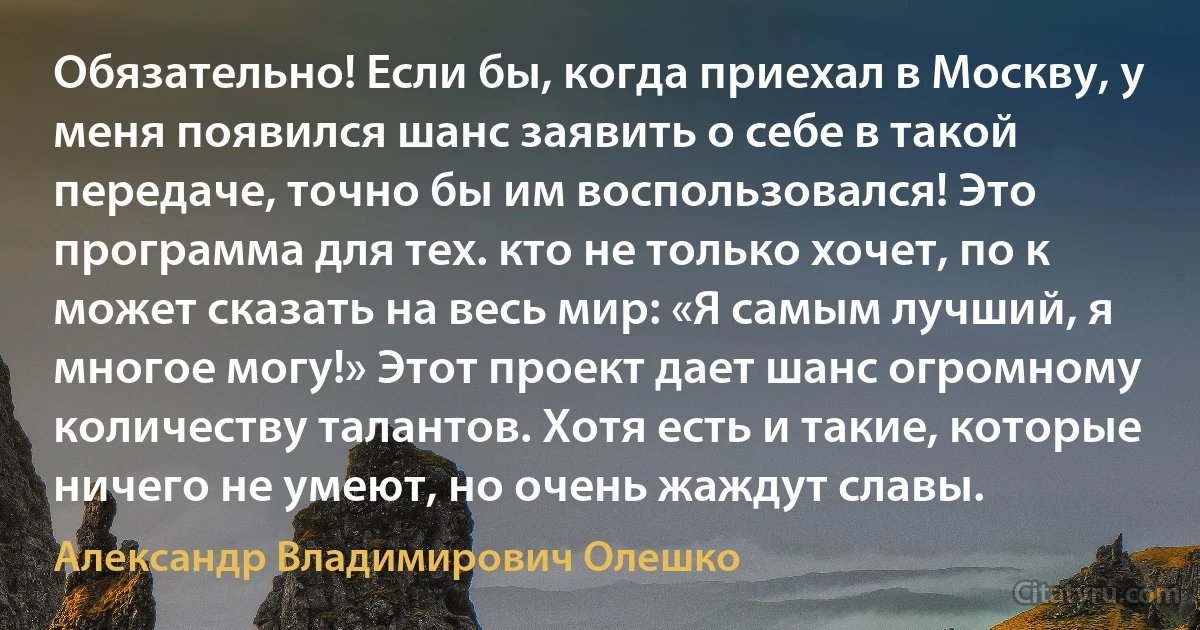 Обязательно! Если бы, когда приехал в Москву, у меня появился шанс заявить о себе в такой передаче, точно бы им воспользовался! Это программа для тех. кто не только хочет, по к может сказать на весь мир: «Я самым лучший, я многое могу!» Этот проект дает шанс огромному количеству талантов. Хотя есть и такие, которые ничего не умеют, но очень жаждут славы. (Александр Владимирович Олешко)