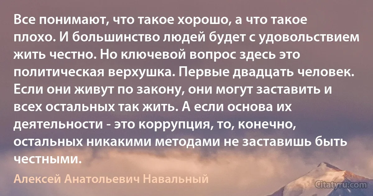 Все понимают, что такое хорошо, а что такое плохо. И большинство людей будет с удовольствием жить честно. Но ключевой вопрос здесь это политическая верхушка. Первые двадцать человек. Если они живут по закону, они могут заставить и всех остальных так жить. А если основа их деятельности - это коррупция, то, конечно, остальных никакими методами не заставишь быть честными. (Алексей Анатольевич Навальный)