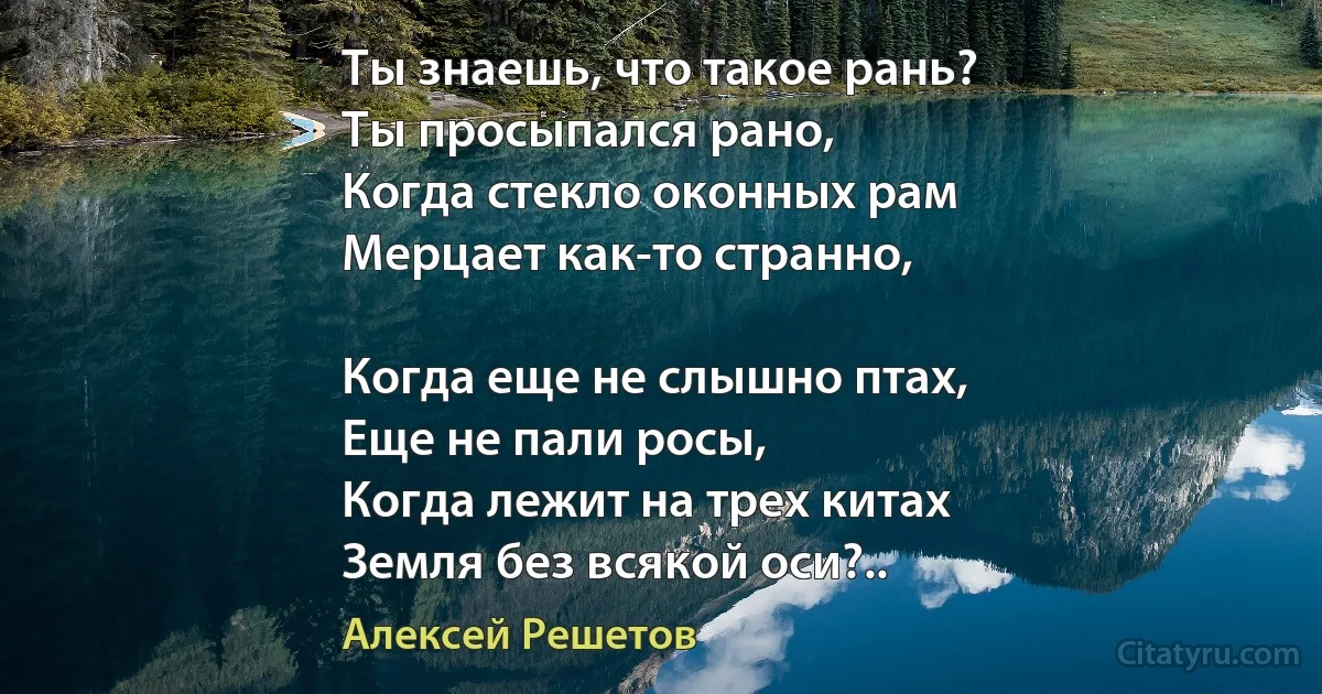 Ты знаешь, что такое рань?
Ты просыпался рано,
Когда стекло оконных рам
Мерцает как-то странно,

Когда еще не слышно птах,
Еще не пали росы,
Когда лежит на трех китах
Земля без всякой оси?.. (Алексей Решетов)