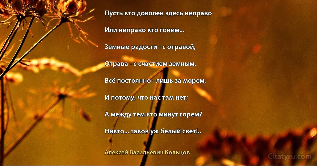 Пусть кто доволен здесь неправо

Или неправо кто гоним...

Земные радости - с отравой,

Отрава - с счастием земным.

Всё постоянно - лишь за морем,

И потому, что нас там нет;

А между тем кто минут горем?

Никто... таков уж белый свет!.. (Алексей Васильевич Кольцов)