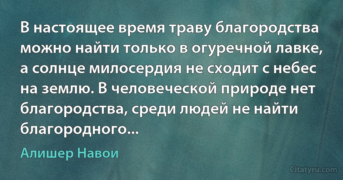 В настоящее время траву благородства можно найти только в огуречной лавке, а солнце милосердия не сходит с небес на землю. В человеческой природе нет благородства, среди людей не найти благородного... (Алишер Навои)