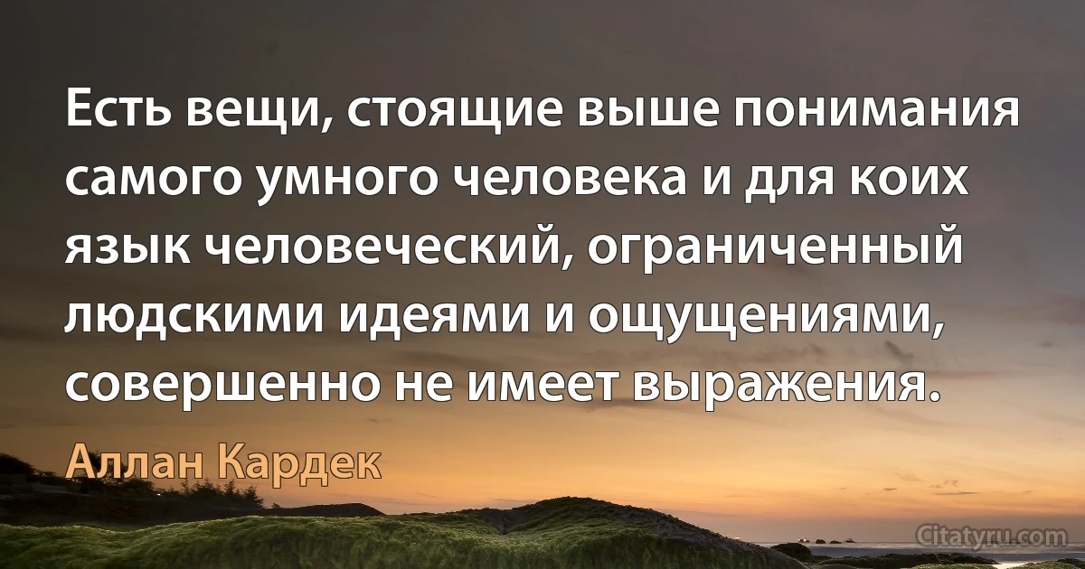 Есть вещи, стоящие выше понимания самого умного человека и для коих язык человеческий, ограниченный людскими идеями и ощущениями, совершенно не имеет выражения. (Аллан Кардек)