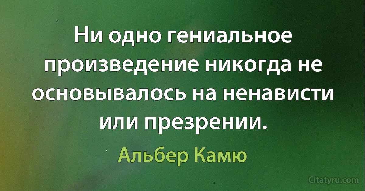 Ни одно гениальное произведение никогда не основывалось на ненависти или презрении. (Альбер Камю)