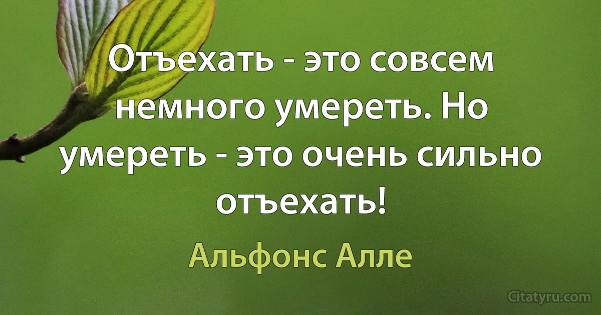 Отъехать - это совсем немного умереть. Но умереть - это очень сильно отъехать! (Альфонс Алле)