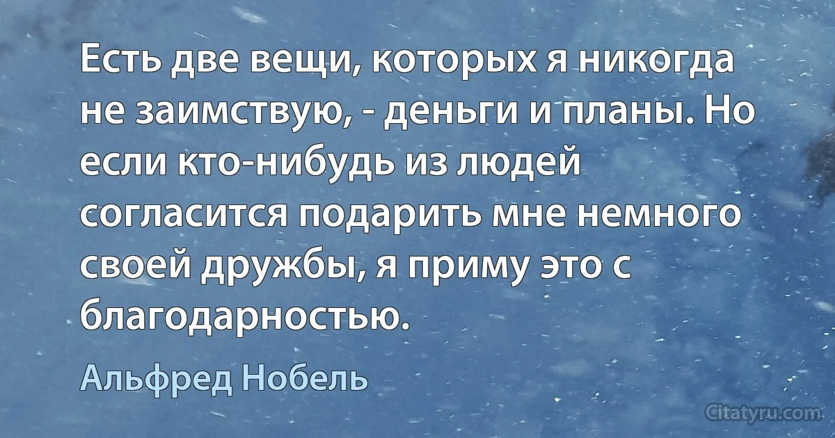 Есть две вещи, которых я никогда не заимствую, - деньги и планы. Но если кто-нибудь из людей согласится подарить мне немного своей дружбы, я приму это с благодарностью. (Альфред Нобель)