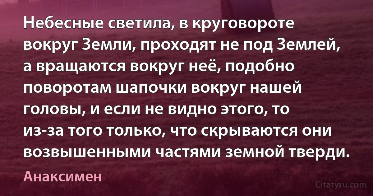 Небесные светила, в круговороте вокруг Земли, проходят не под Землей, а вращаются вокруг неё, подобно поворотам шапочки вокруг нашей головы, и если не видно этого, то из-за того только, что скрываются они возвышенными частями земной тверди. (Анаксимен)