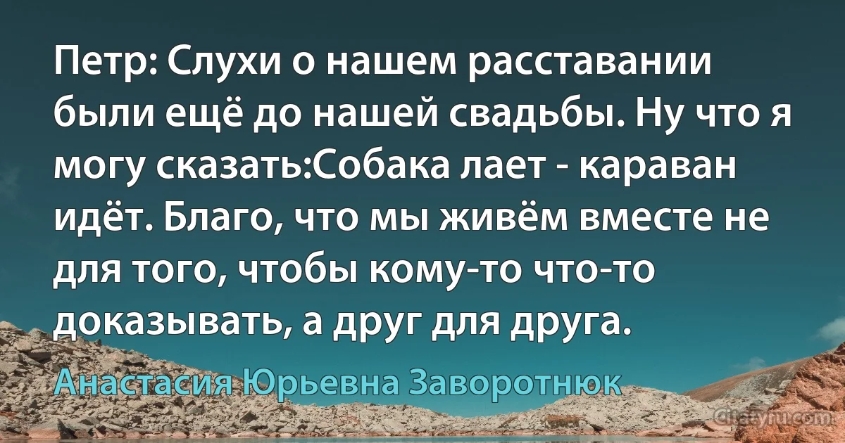 Петр: Слухи о нашем расставании были ещё до нашей свадьбы. Ну что я могу сказать:Собака лает - караван идёт. Благо, что мы живём вместе не для того, чтобы кому-то что-то доказывать, а друг для друга. (Анастасия Юрьевна Заворотнюк)