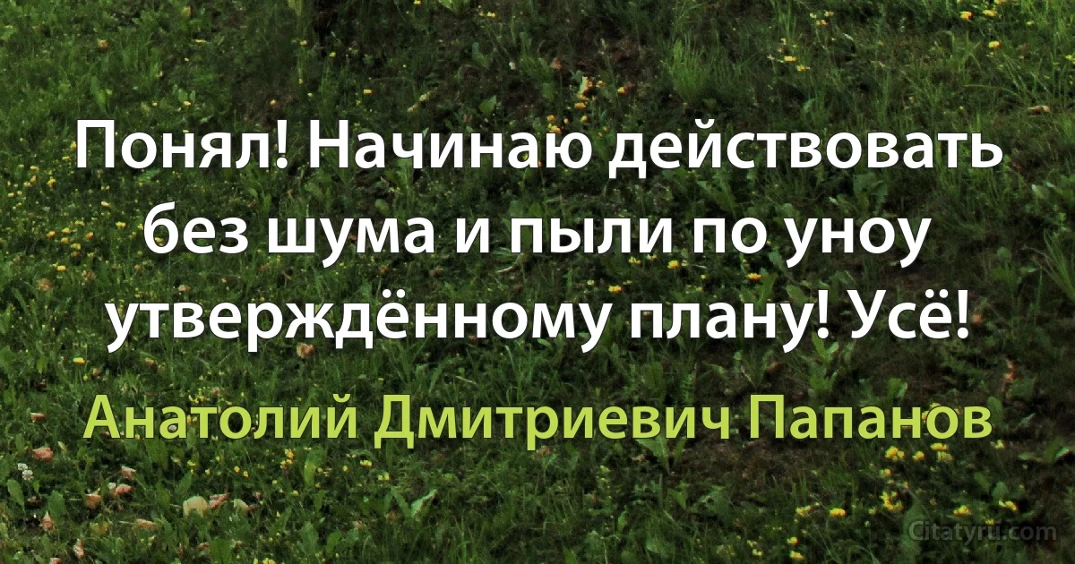 Понял! Начинаю действовать без шума и пыли по уноу утверждённому плану! Усё! (Анатолий Дмитриевич Папанов)