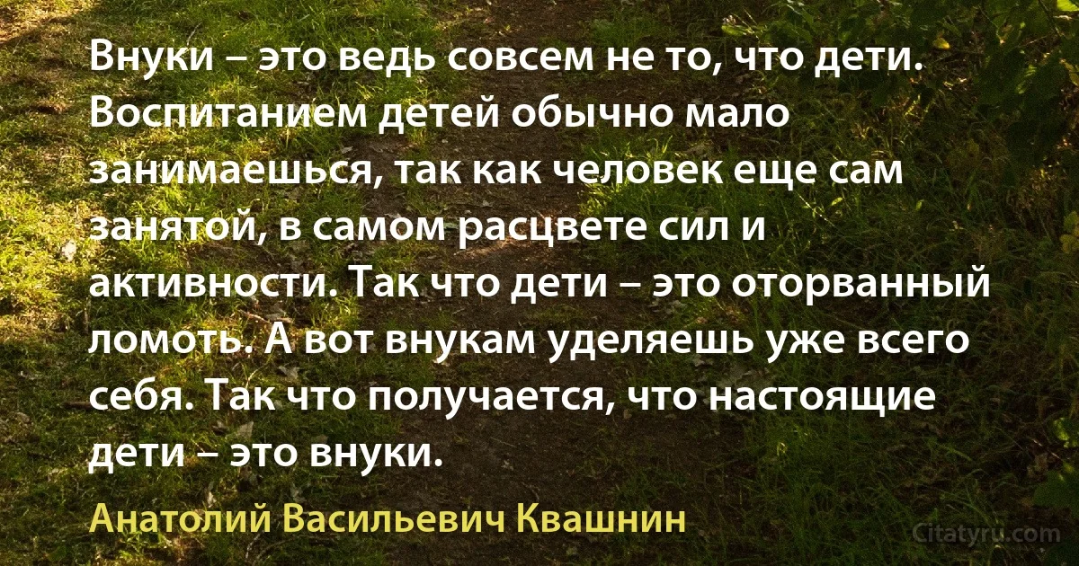 Внуки – это ведь совсем не то, что дети. Воспитанием детей обычно мало занимаешься, так как человек еще сам занятой, в самом расцвете сил и активности. Так что дети – это оторванный ломоть. А вот внукам уделяешь уже всего себя. Так что получается, что настоящие дети – это внуки. (Анатолий Васильевич Квашнин)