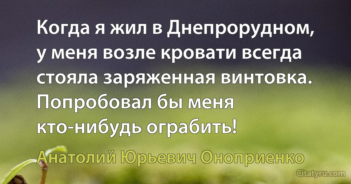 Когда я жил в Днепрорудном, у меня возле кровати всегда стояла заряженная винтовка. Попробовал бы меня кто-нибудь ограбить! (Анатолий Юрьевич Оноприенко)