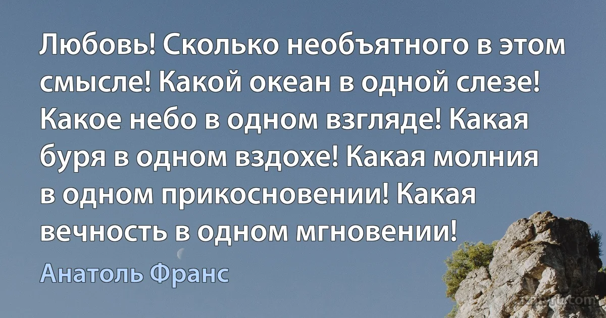 Любовь! Сколько необъятного в этом смысле! Какой океан в одной слезе! Какое небо в одном взгляде! Какая буря в одном вздохе! Какая молния в одном прикосновении! Какая вечность в одном мгновении! (Анатоль Франс)