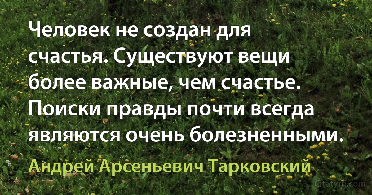 Человек не создан для счастья. Существуют вещи более важные, чем счастье. Поиски правды почти всегда являются очень болезненными. (Андрей Арсеньевич Тарковский)