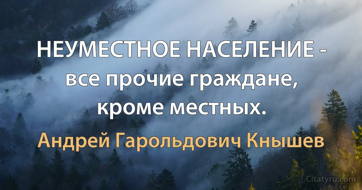 НЕУМЕСТНОЕ НАСЕЛЕНИЕ - все прочие граждане, кроме местных. (Андрей Гарольдович Кнышев)