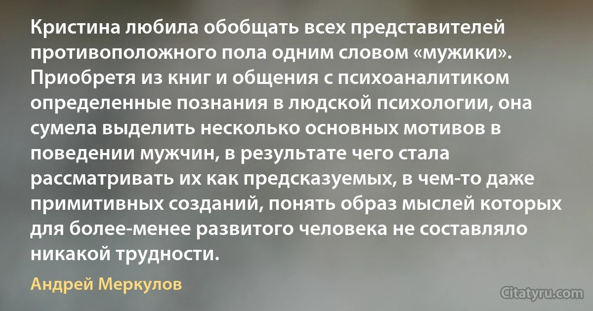 Кристина любила обобщать всех представителей противоположного пола одним словом «мужики». Приобретя из книг и общения с психоаналитиком определенные познания в людской психологии, она сумела выделить несколько основных мотивов в поведении мужчин, в результате чего стала рассматривать их как предсказуемых, в чем-то даже примитивных созданий, понять образ мыслей которых для более-менее развитого человека не составляло никакой трудности. (Андрей Меркулов)