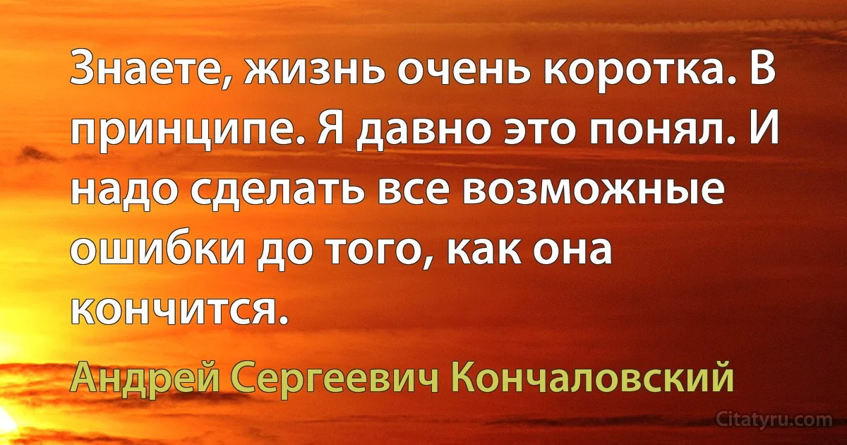 Знаете, жизнь очень коротка. В принципе. Я давно это понял. И надо сделать все возможные ошибки до того, как она кончится. (Андрей Сергеевич Кончаловский)