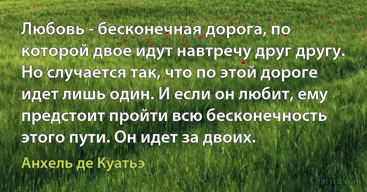 Любовь - бесконечная дорога, по которой двое идут навтречу друг другу. Но случается так, что по этой дороге идет лишь один. И если он любит, ему предстоит пройти всю бесконечность этого пути. Он идет за двоих. (Анхель де Куатьэ)