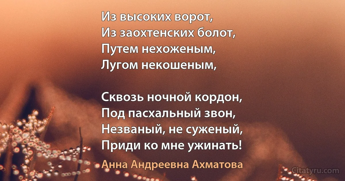 Из высоких ворот,
Из заохтенских болот, 
Путем нехоженым, 
Лугом некошеным, 

Сквозь ночной кордон, 
Под пасхальный звон, 
Незваный, не суженый, 
Приди ко мне ужинать! (Анна Андреевна Ахматова)