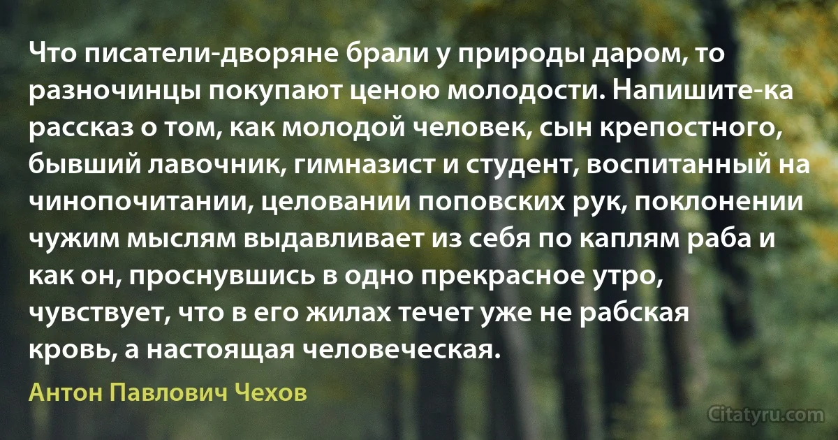 Что писатели-дворяне брали у природы даром, то разночинцы покупают ценою молодости. Напишите-ка рассказ о том, как молодой человек, сын крепостного, бывший лавочник, гимназист и студент, воспитанный на чинопочитании, целовании поповских рук, поклонении чужим мыслям выдавливает из себя по каплям раба и как он, проснувшись в одно прекрасное утро, чувствует, что в его жилах течет уже не рабская кровь, а настоящая человеческая. (Антон Павлович Чехов)