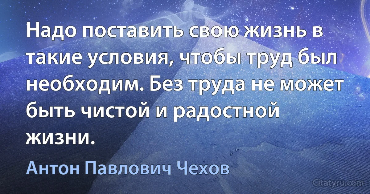 Надо поставить свою жизнь в такие условия, чтобы труд был необходим. Без труда не может быть чистой и радостной жизни. (Антон Павлович Чехов)