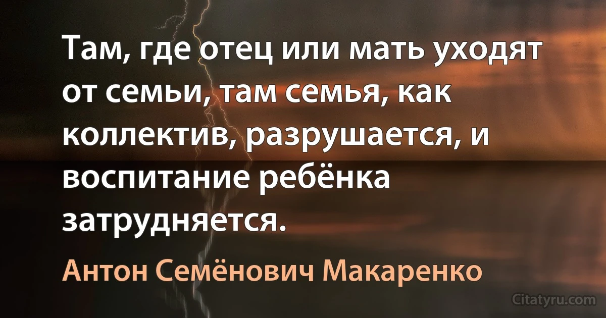 Там, где отец или мать уходят от семьи, там семья, как коллектив, разрушается, и воспитание ребёнка затрудняется. (Антон Семёнович Макаренко)