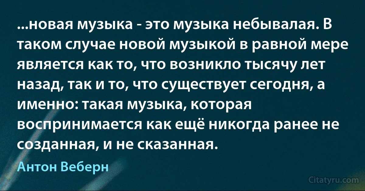 ...новая музыка - это музыка небывалая. В таком случае новой музыкой в равной мере является как то, что возникло тысячу лет назад, так и то, что существует сегодня, а именно: такая музыка, которая воспринимается как ещё никогда ранее не созданная, и не сказанная. (Антон Веберн)