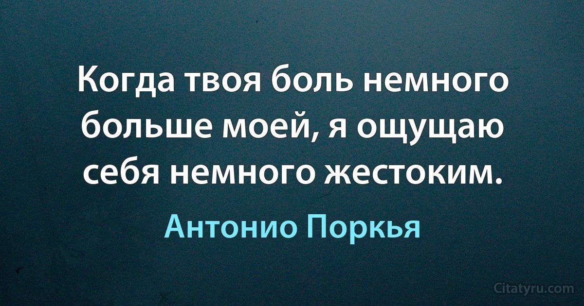 Когда твоя боль немного больше моей, я ощущаю себя немного жестоким. (Антонио Поркья)