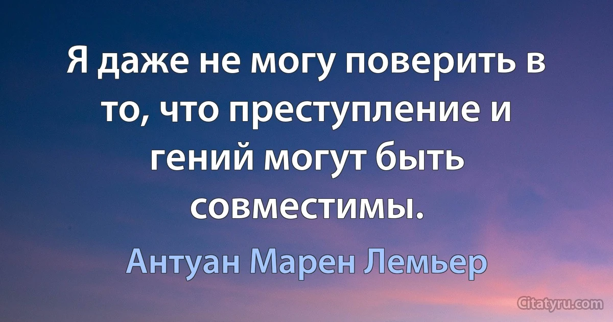 Я даже не могу поверить в то, что преступление и гений могут быть совместимы. (Антуан Марен Лемьер)