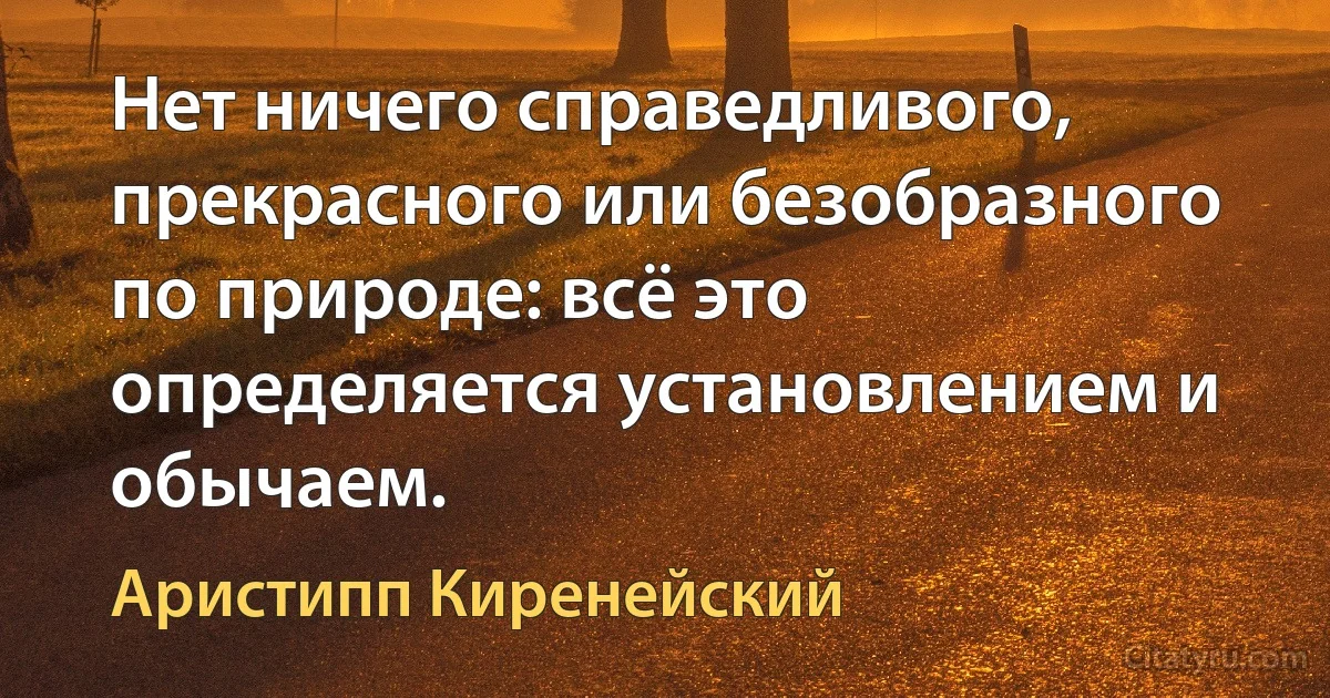 Нет ничего справедливого, прекрасного или безобразного по природе: всё это определяется установлением и обычаем. (Аристипп Киренейский)