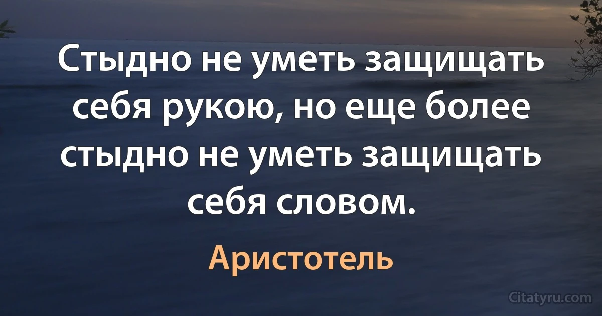 Стыдно не уметь защищать себя рукою, но еще более стыдно не уметь защищать себя словом. (Аристотель)