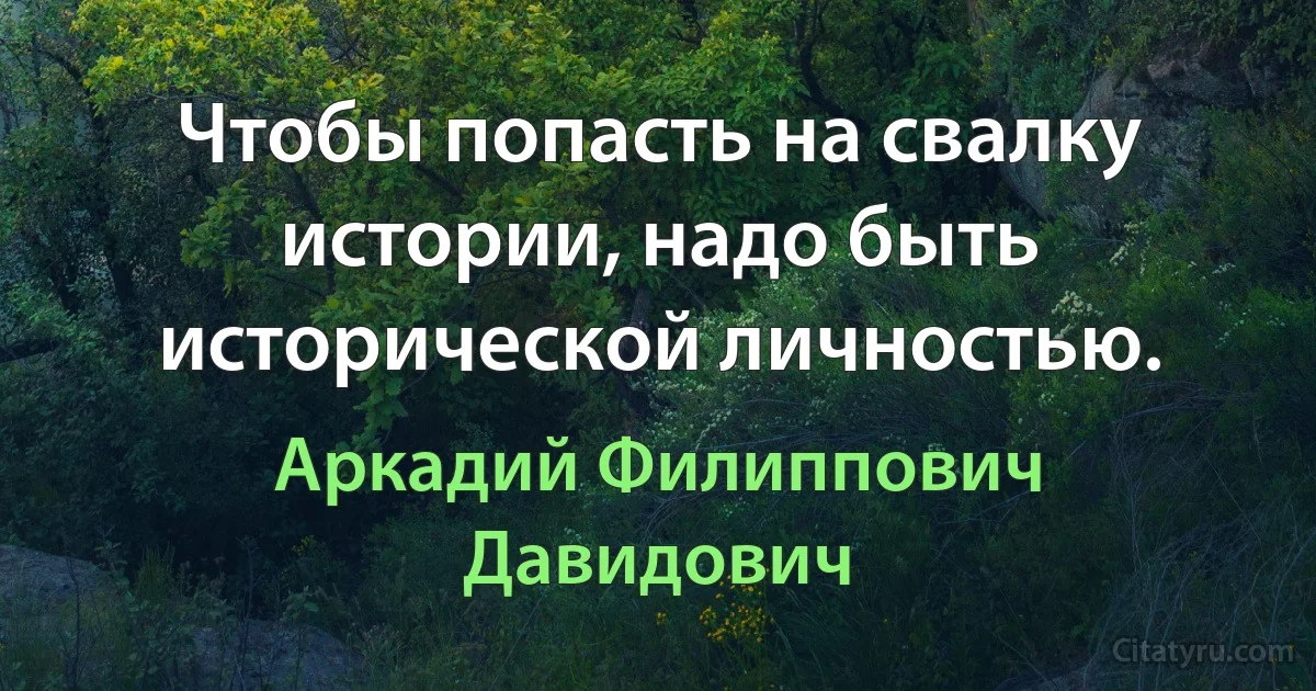 Чтобы попасть на свалку истории, надо быть исторической личностью. (Аркадий Филиппович Давидович)