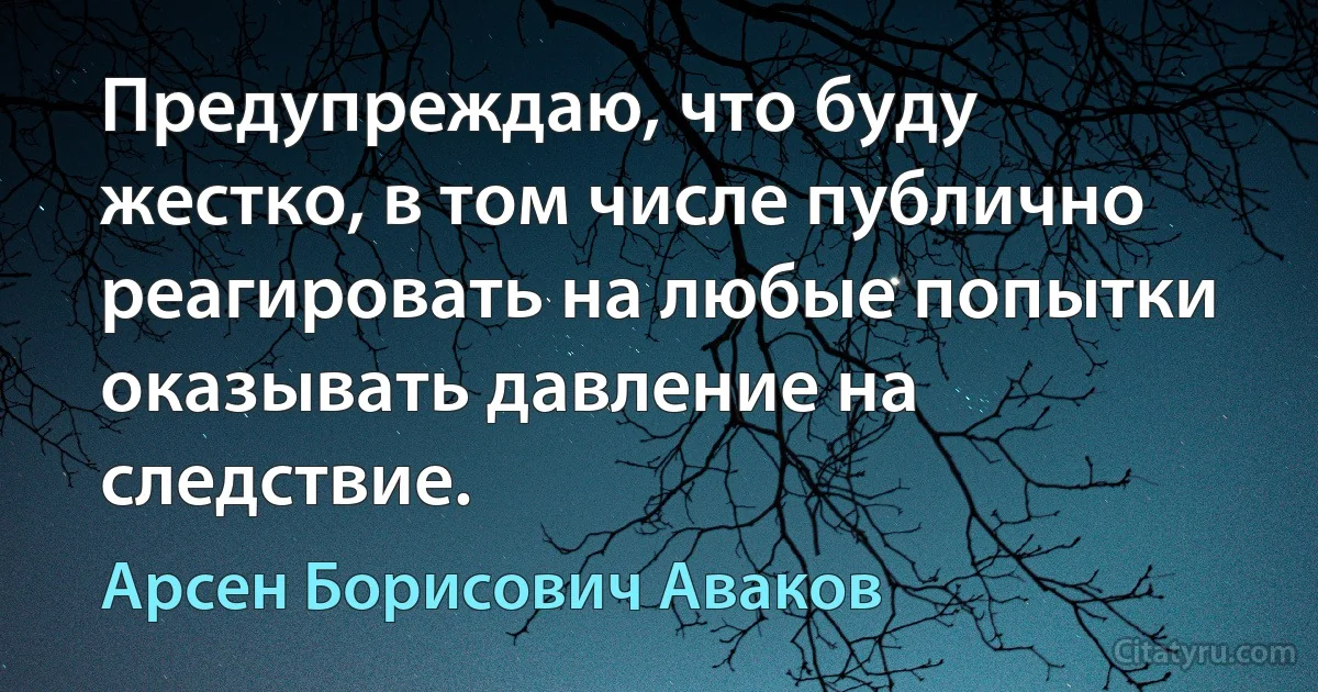 Предупреждаю, что буду жестко, в том числе публично реагировать на любые попытки оказывать давление на следствие. (Арсен Борисович Аваков)