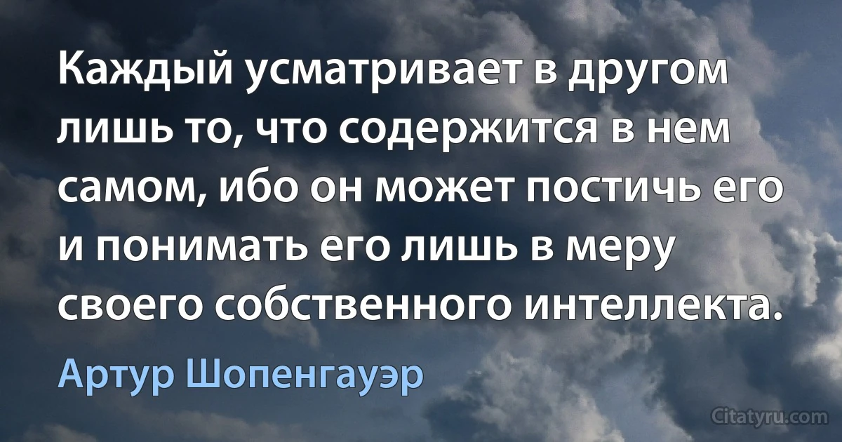 Каждый усматривает в другом лишь то, что содержится в нем самом, ибо он может постичь его и понимать его лишь в меру своего собственного интеллекта. (Артур Шопенгауэр)