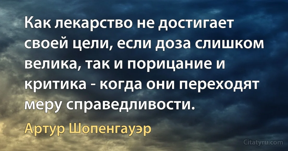 Как лекарство не достигает своей цели, если доза слишком велика, так и порицание и критика - когда они переходят меру справедливости. (Артур Шопенгауэр)