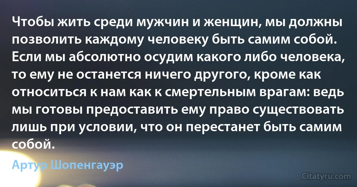 Чтобы жить среди мужчин и женщин, мы должны позволить каждому человеку быть самим собой. Если мы абсолютно осудим какого либо человека, то ему не останется ничего другого, кроме как относиться к нам как к смертельным врагам: ведь мы готовы предоставить ему право существовать лишь при условии, что он перестанет быть самим собой. (Артур Шопенгауэр)