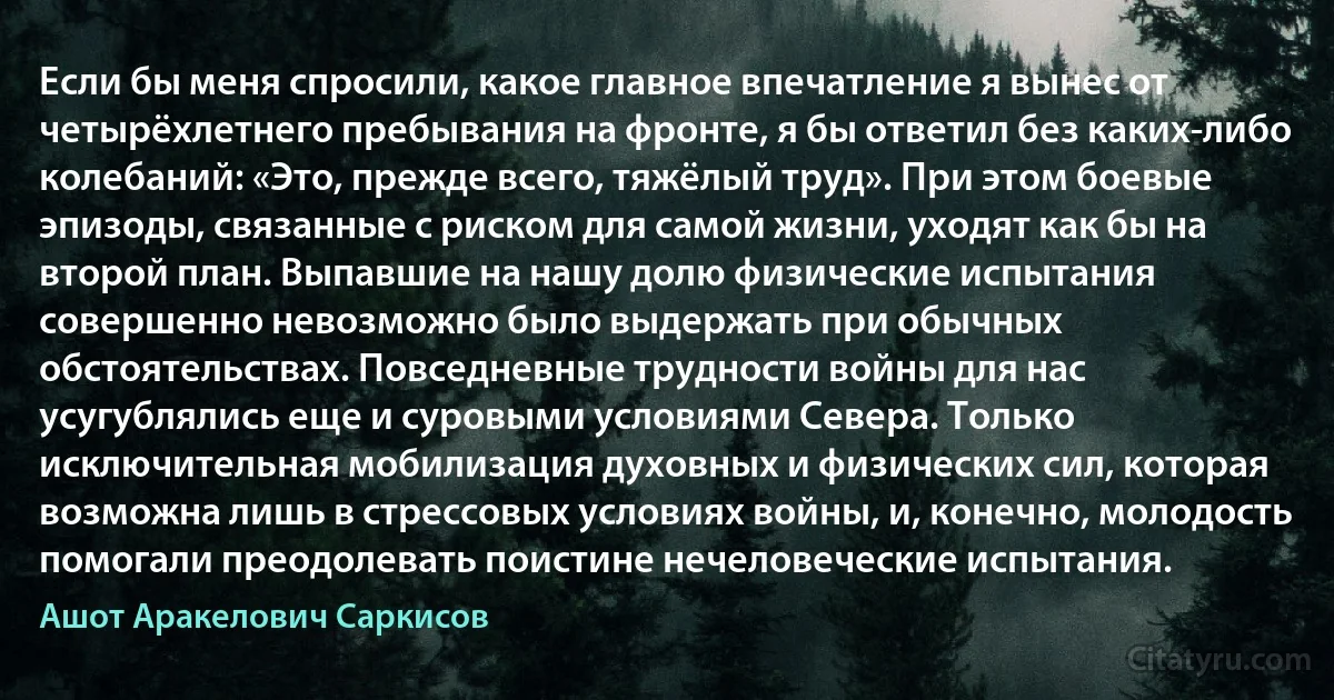 Если бы меня спросили, какое главное впечатление я вынес от четырёхлетнего пребывания на фронте, я бы ответил без каких-либо колебаний: «Это, прежде всего, тяжёлый труд». При этом боевые эпизоды, связанные с риском для самой жизни, уходят как бы на второй план. Выпавшие на нашу долю физические испытания совершенно невозможно было выдержать при обычных обстоятельствах. Повседневные трудности войны для нас усугублялись еще и суровыми условиями Севера. Только исключительная мобилизация духовных и физических сил, которая возможна лишь в стрессовых условиях войны, и, конечно, молодость помогали преодолевать поистине нечеловеческие испытания. (Ашот Аракелович Саркисов)