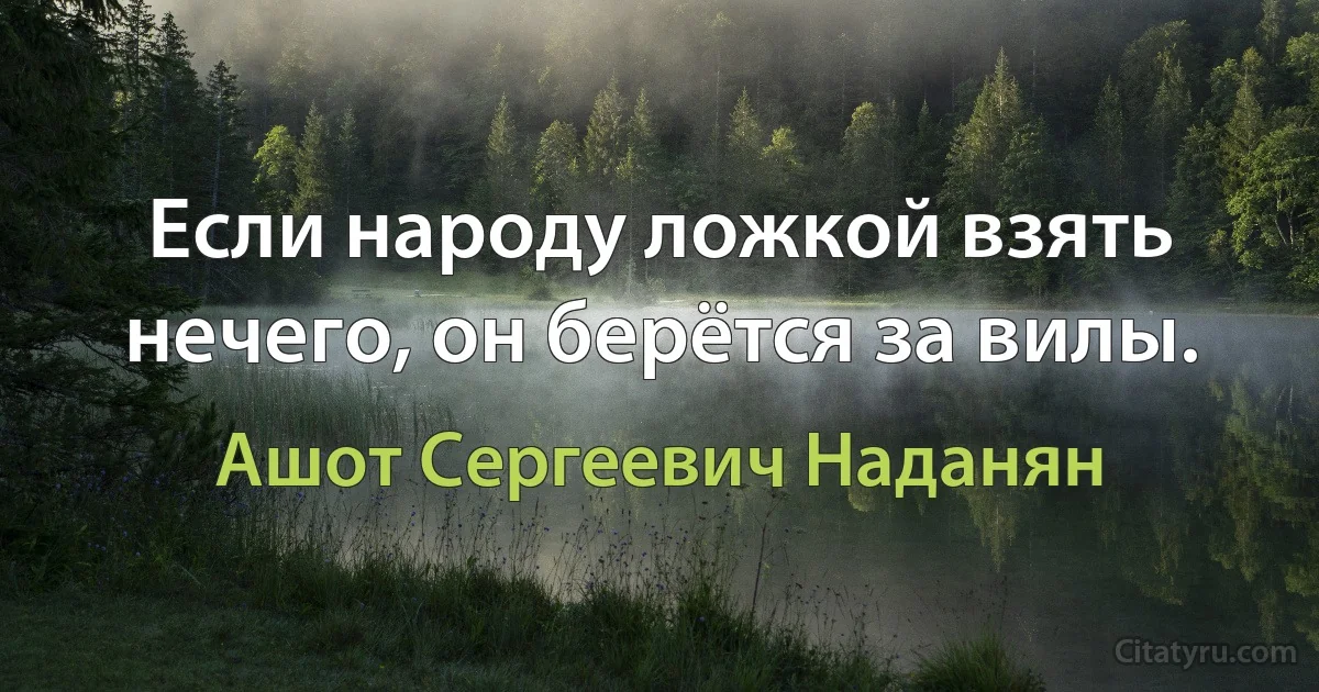 Если народу ложкой взять нечего, он берётся за вилы. (Ашот Сергеевич Наданян)