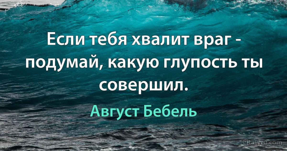 Если тебя хвалит враг - подумай, какую глупость ты совершил. (Август Бебель)