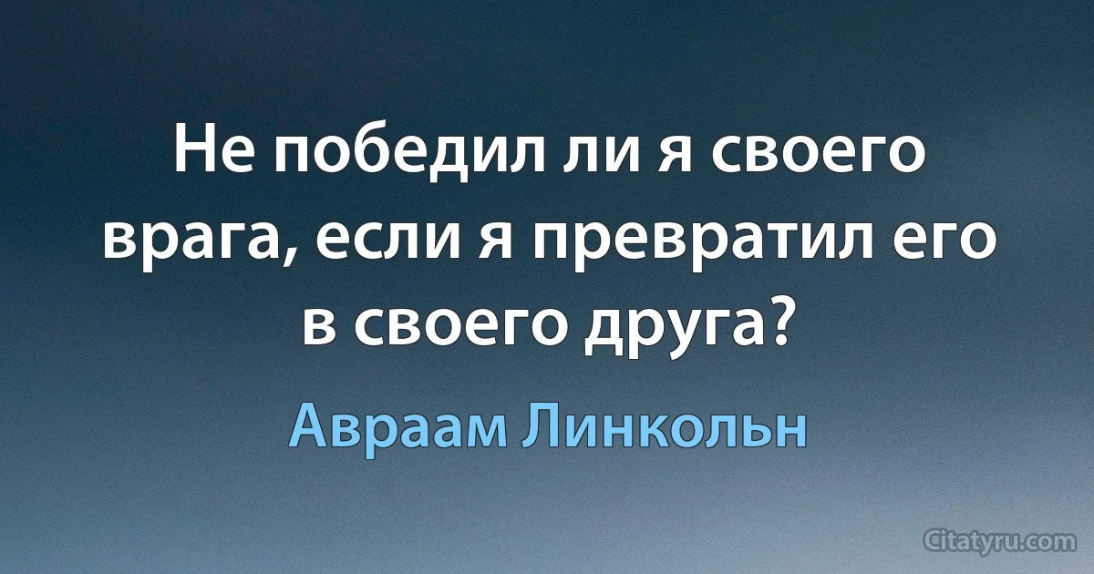 Не победил ли я своего врага, если я превратил его в своего друга? (Авраам Линкольн)