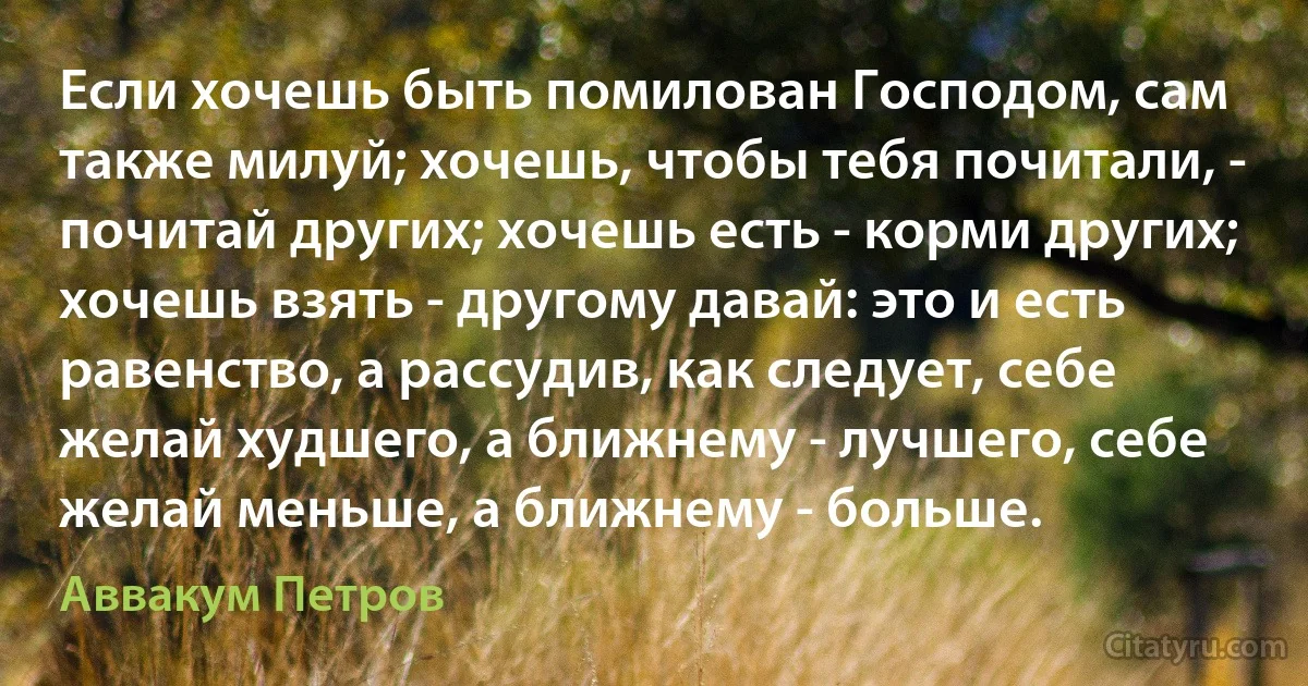 Если хочешь быть помилован Господом, сам также милуй; хочешь, чтобы тебя почитали, - почитай других; хочешь есть - корми других; хочешь взять - другому давай: это и есть равенство, а рассудив, как следует, себе желай худшего, а ближнему - лучшего, себе желай меньше, а ближнему - больше. (Аввакум Петров)