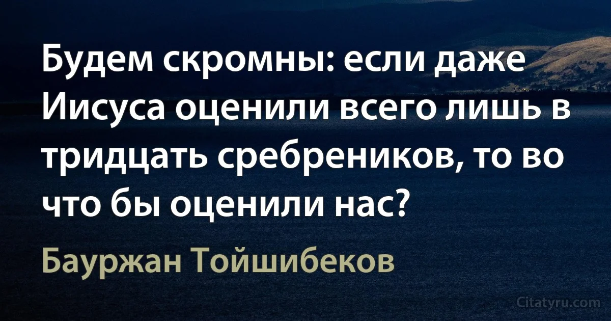 Будем скромны: если даже Иисуса оценили всего лишь в тридцать сребреников, то во что бы оценили нас? (Бауржан Тойшибеков)