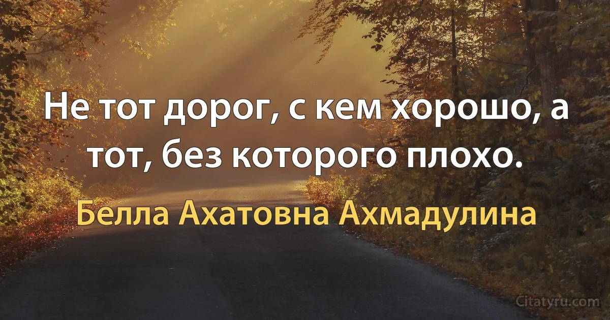 Не тот дорог, с кем хорошо, а тот, без которого плохо. (Белла Ахатовна Ахмадулина)