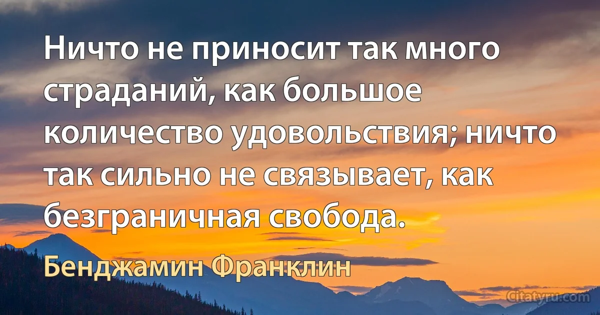 Ничто не приносит так много страданий, как большое количество удовольствия; ничто так сильно не связывает, как безграничная свобода. (Бенджамин Франклин)