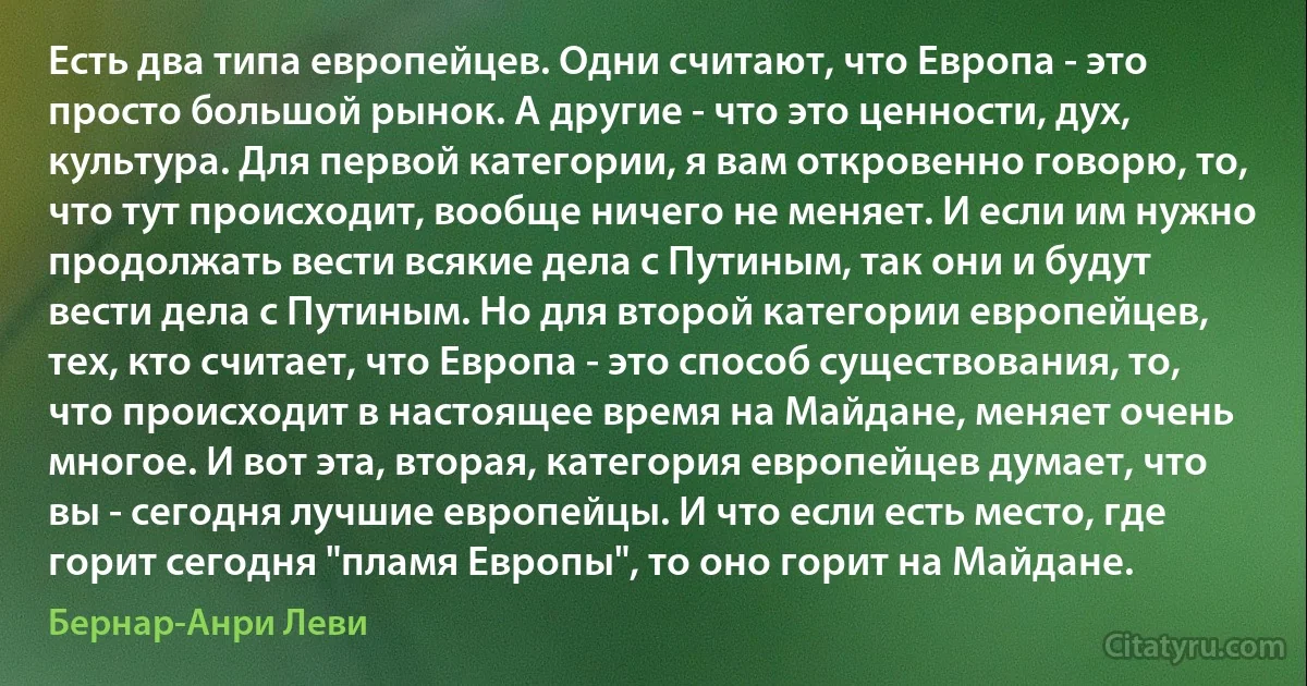 Есть два типа европейцев. Одни считают, что Европа - это просто большой рынок. А другие - что это ценности, дух, культура. Для первой категории, я вам откровенно говорю, то, что тут происходит, вообще ничего не меняет. И если им нужно продолжать вести всякие дела с Путиным, так они и будут вести дела с Путиным. Но для второй категории европейцев, тех, кто считает, что Европа - это способ существования, то, что происходит в настоящее время на Майдане, меняет очень многое. И вот эта, вторая, категория европейцев думает, что вы - сегодня лучшие европейцы. И что если есть место, где горит сегодня "пламя Европы", то оно горит на Майдане. (Бернар-Анри Леви)